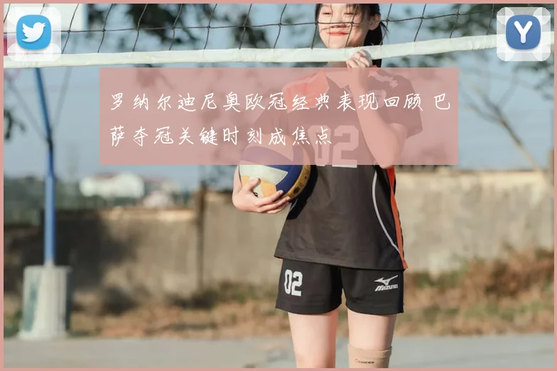 罗纳尔迪尼奥欧冠经典表现回顾 巴萨夺冠关键时刻成焦点