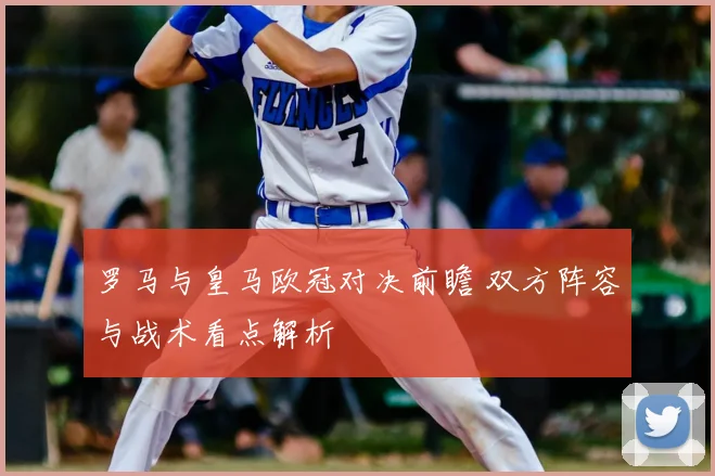 罗马与皇马欧冠对决前瞻 双方阵容与战术看点解析