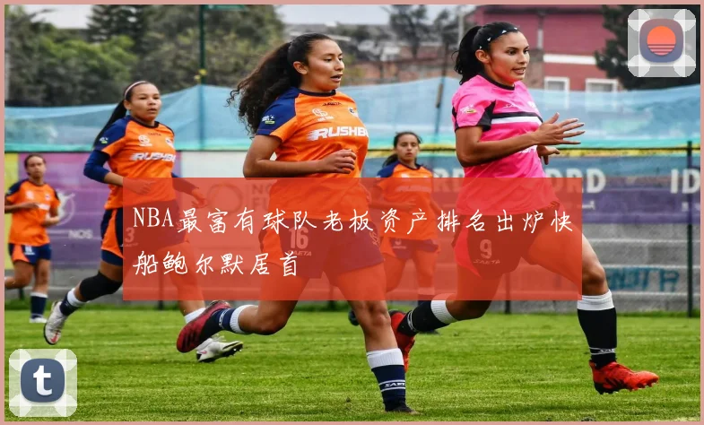 NBA最富有球队老板资产排名出炉快船鲍尔默居首