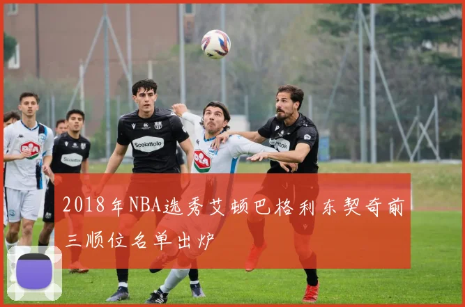 2018年NBA选秀艾顿巴格利东契奇前三顺位名单出炉