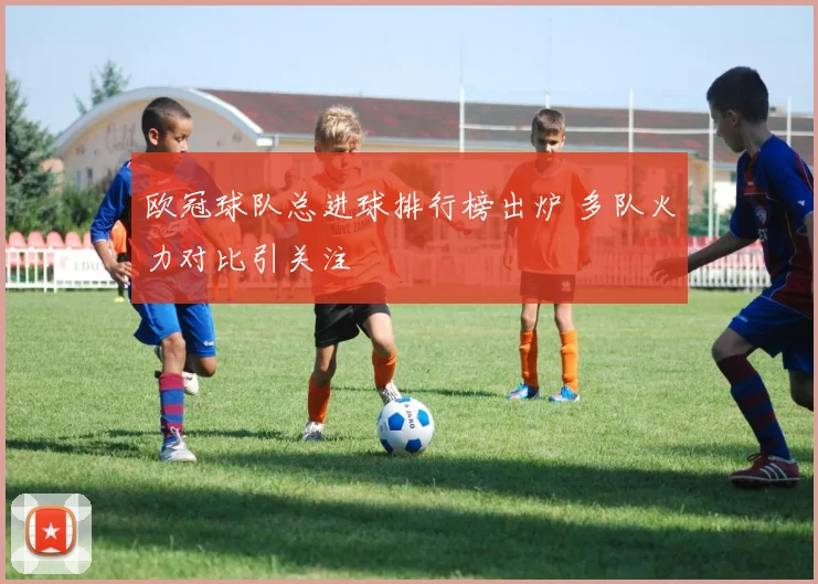 欧冠球队总进球排行榜出炉 多队火力对比引关注