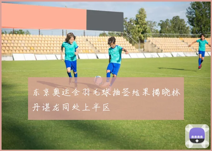 东京奥运会羽毛球抽签结果揭晓林丹谌龙同处上半区