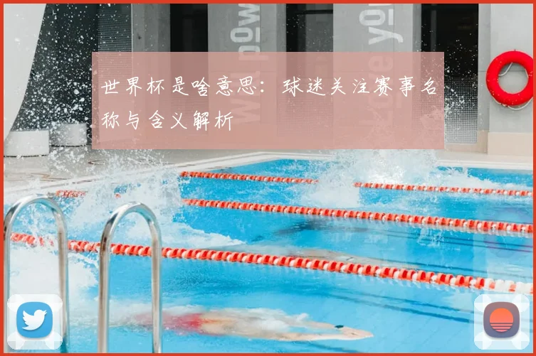 世界杯是啥意思：球迷关注赛事名称与含义解析