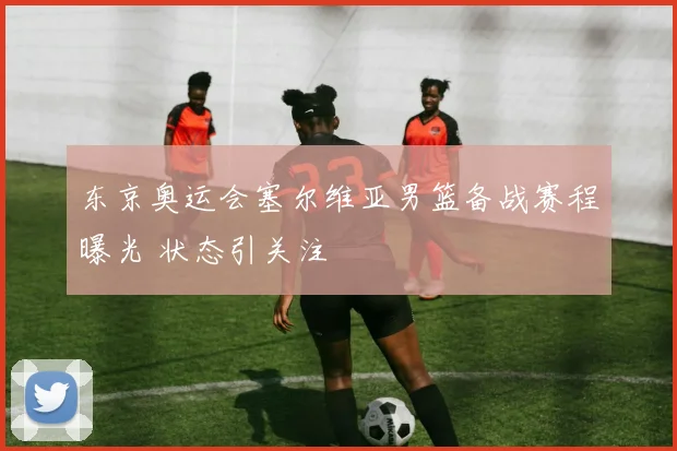 东京奥运会塞尔维亚男篮备战赛程曝光 状态引关注