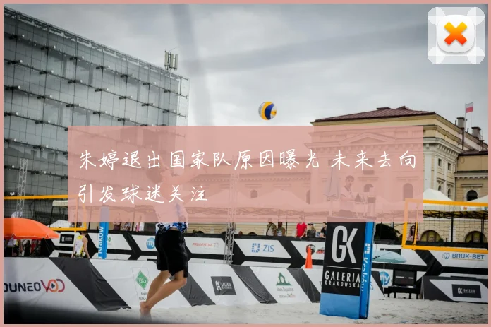 朱婷退出国家队原因曝光 未来去向引发球迷关注